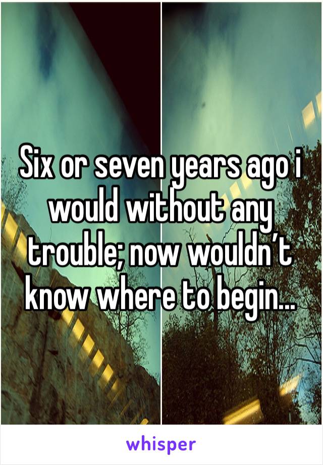 Six or seven years ago i would without any trouble; now wouldn’t know where to begin...