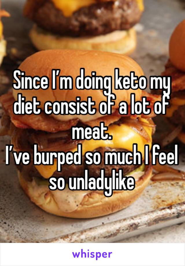 Since I’m doing keto my diet consist of a lot of meat. 
I’ve burped so much I feel so unladylike