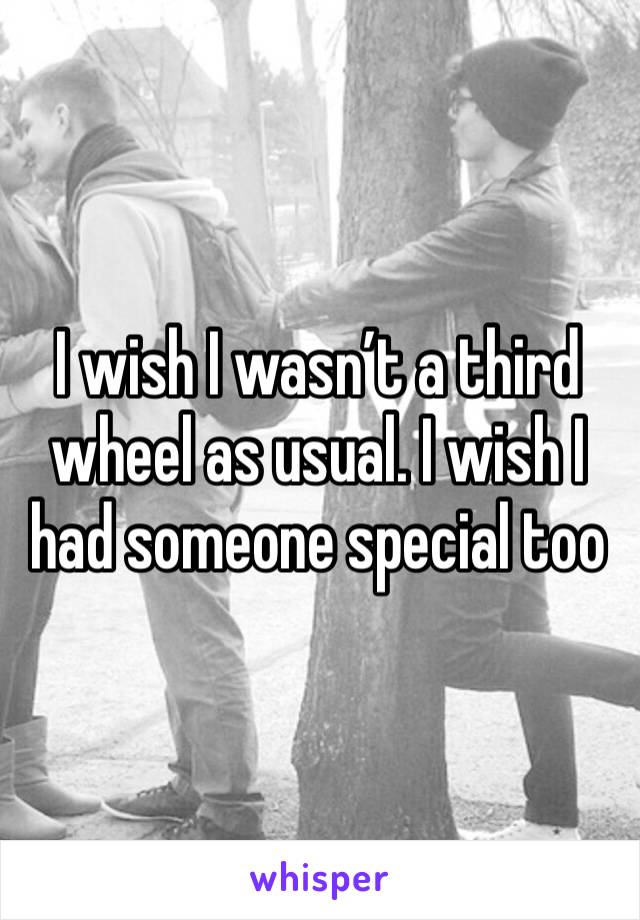 I wish I wasn’t a third wheel as usual. I wish I had someone special too