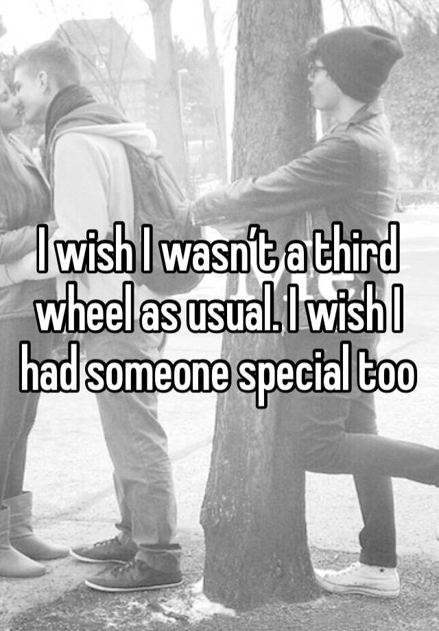 I wish I wasn’t a third wheel as usual. I wish I had someone special too