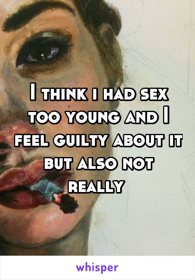 I think i had sex too young and I feel guilty about it but also not really 