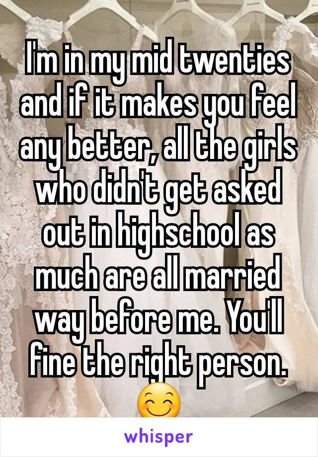 I'm in my mid twenties and if it makes you feel any better, all the girls who didn't get asked out in highschool as much are all married way before me. You'll  fine the right person. 😊