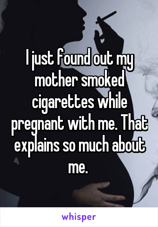 I just found out my mother smoked cigarettes while pregnant with me. That explains so much about me. 