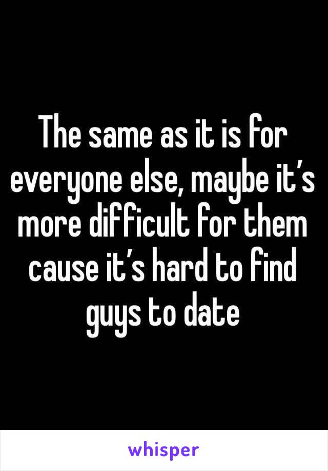 The same as it is for everyone else, maybe it’s more difficult for them cause it’s hard to find guys to date 