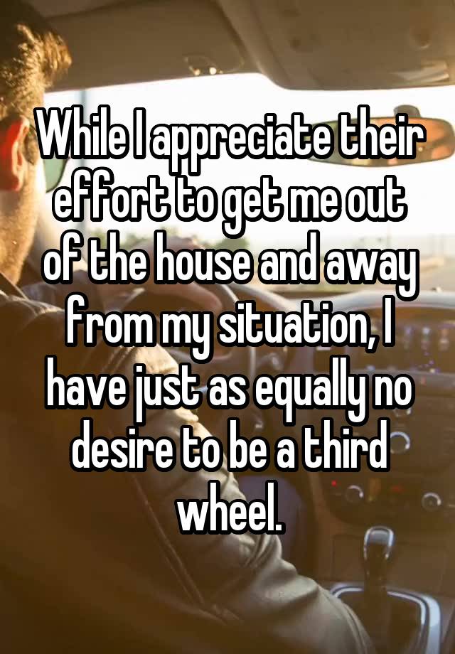 While I appreciate their effort to get me out of the house and away from my situation, I have just as equally no desire to be a third wheel.