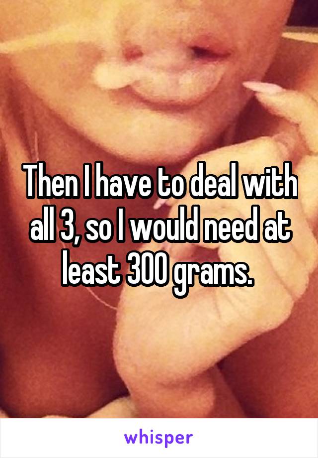 Then I have to deal with all 3, so I would need at least 300 grams. 