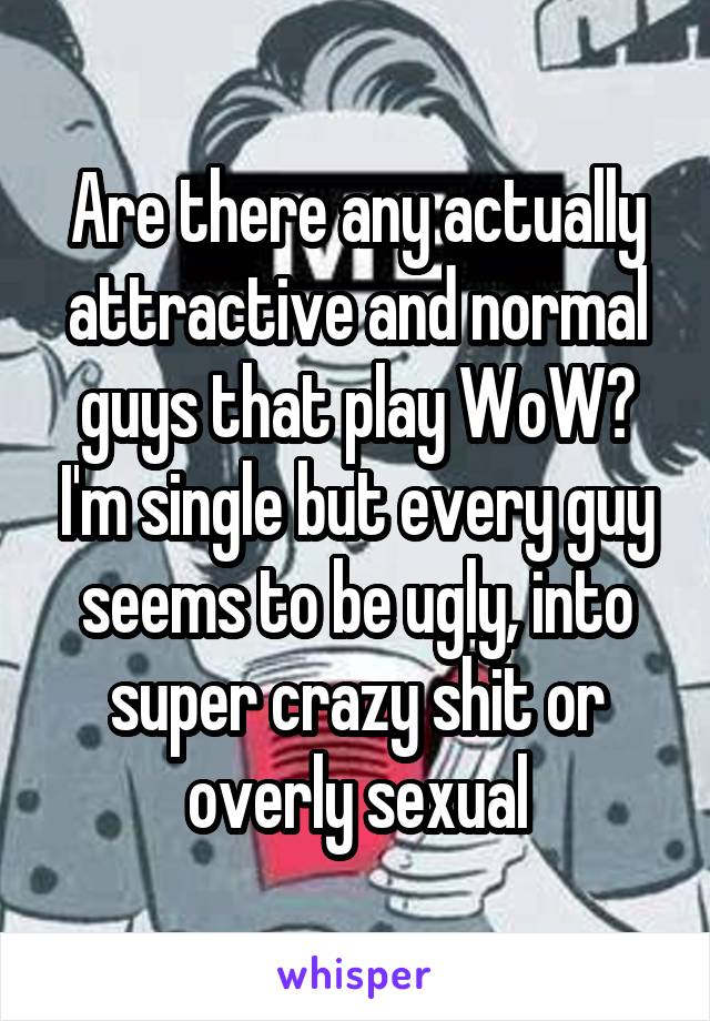 Are there any actually attractive and normal guys that play WoW? I'm single but every guy seems to be ugly, into super crazy shit or overly sexual