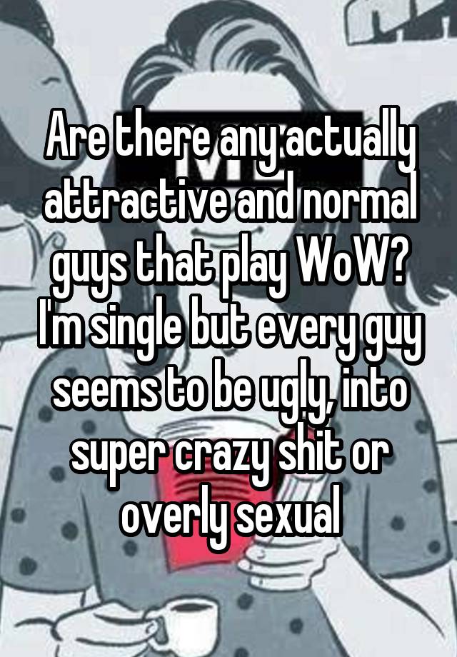 Are there any actually attractive and normal guys that play WoW? I'm single but every guy seems to be ugly, into super crazy shit or overly sexual