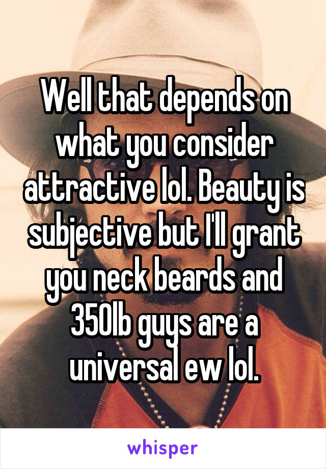 Well that depends on what you consider attractive lol. Beauty is subjective but I'll grant you neck beards and 350lb guys are a universal ew lol.