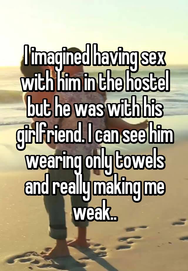 I imagined having sex with him in the hostel but he was with his girlfriend. I can see him wearing only towels and really making me weak..