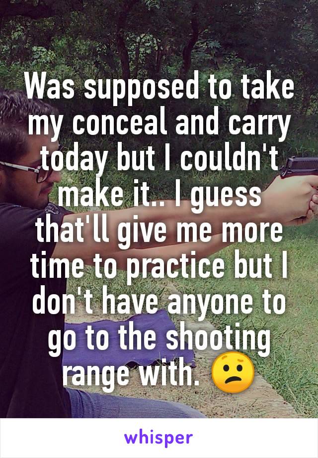 Was supposed to take my conceal and carry today but I couldn't make it.. I guess that'll give me more time to practice but I don't have anyone to go to the shooting range with. 😕