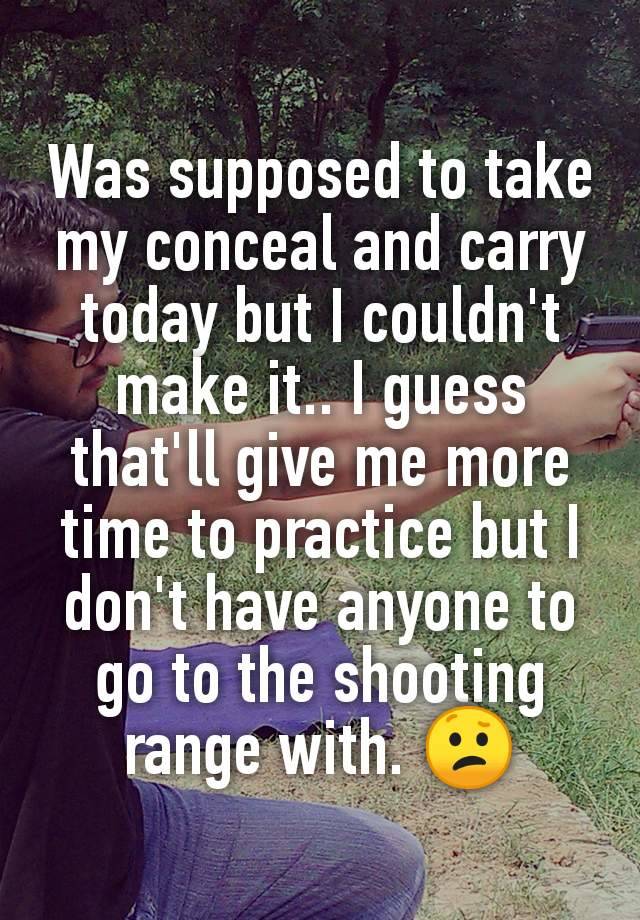 Was supposed to take my conceal and carry today but I couldn't make it.. I guess that'll give me more time to practice but I don't have anyone to go to the shooting range with. 😕