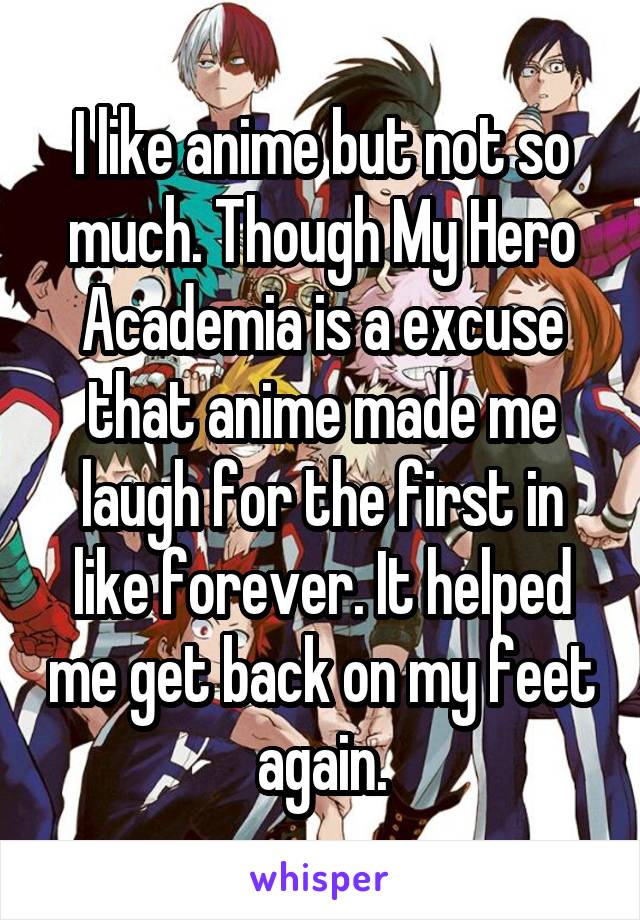 I like anime but not so much. Though My Hero Academia is a excuse that anime made me laugh for the first in like forever. It helped me get back on my feet again.