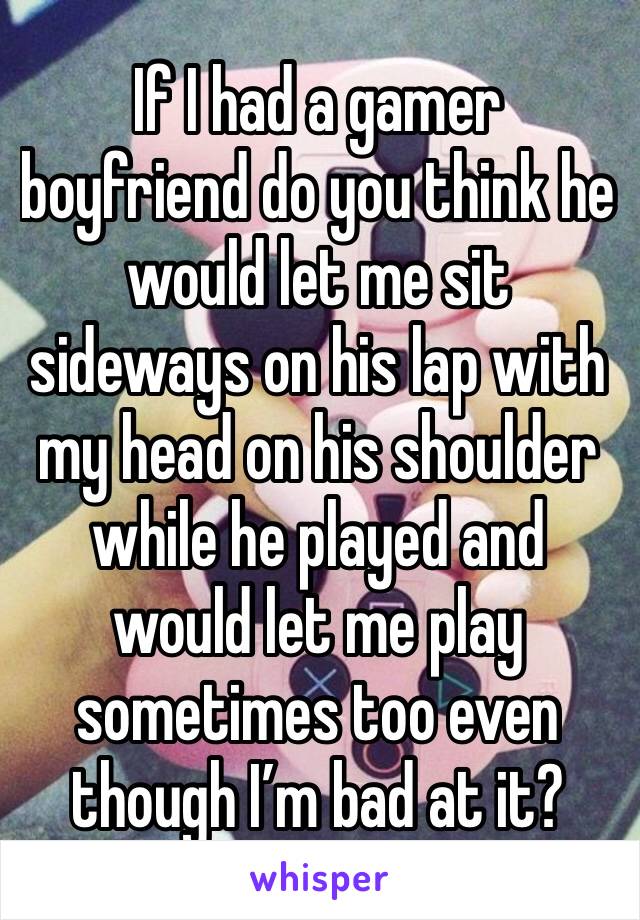 If I had a gamer boyfriend do you think he would let me sit sideways on his lap with my head on his shoulder while he played and would let me play sometimes too even though I’m bad at it?