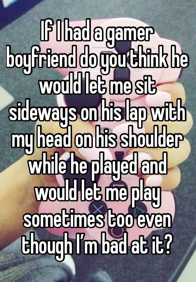 If I had a gamer boyfriend do you think he would let me sit sideways on his lap with my head on his shoulder while he played and would let me play sometimes too even though I’m bad at it?