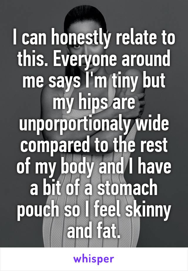 I can honestly relate to this. Everyone around me says I'm tiny but my hips are unporportionaly wide compared to the rest of my body and I have a bit of a stomach pouch so I feel skinny and fat.