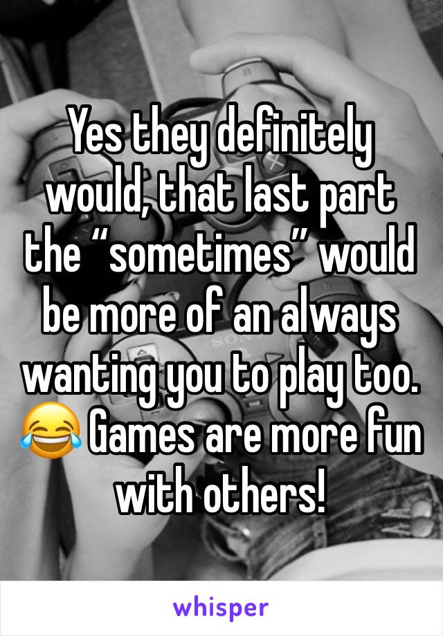 Yes they definitely would, that last part the “sometimes” would be more of an always wanting you to play too. 😂 Games are more fun with others! 