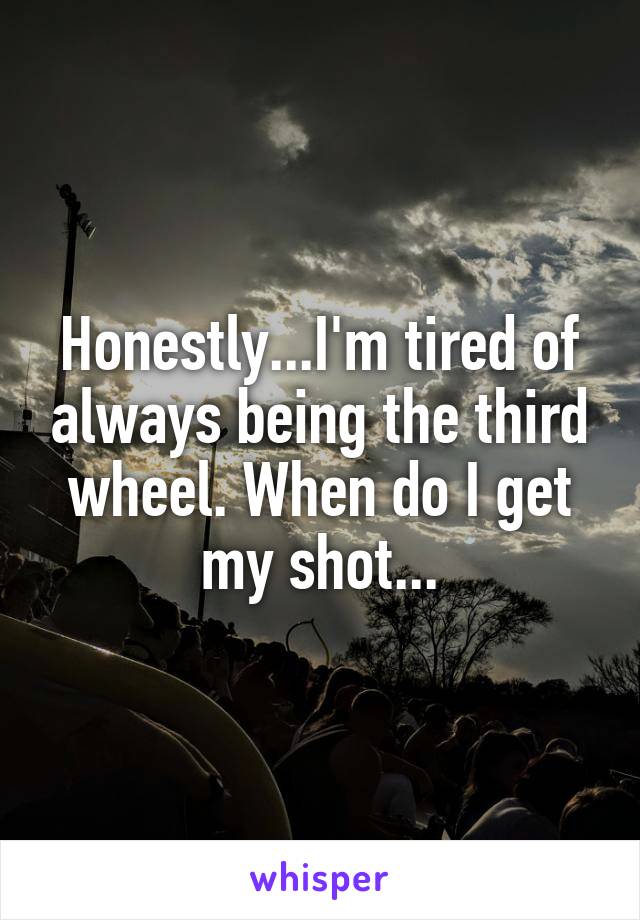 Honestly...I'm tired of always being the third wheel. When do I get my shot...