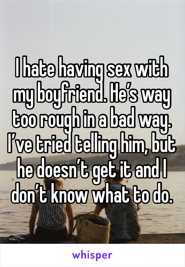 I hate having sex with my boyfriend. He’s way too rough in a bad way. I’ve tried telling him, but he doesn’t get it and I don’t know what to do. 