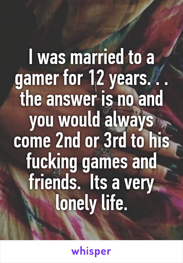 I was married to a gamer for 12 years. . . the answer is no and you would always come 2nd or 3rd to his fucking games and friends.  Its a very lonely life.