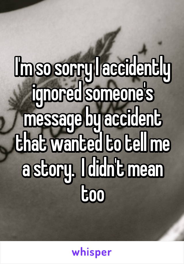 I'm so sorry I accidently ignored someone's message by accident that wanted to tell me a story.  I didn't mean too