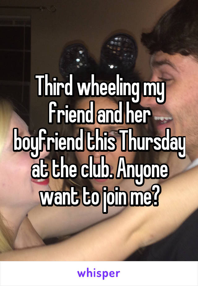 Third wheeling my friend and her boyfriend this Thursday at the club. Anyone want to join me?