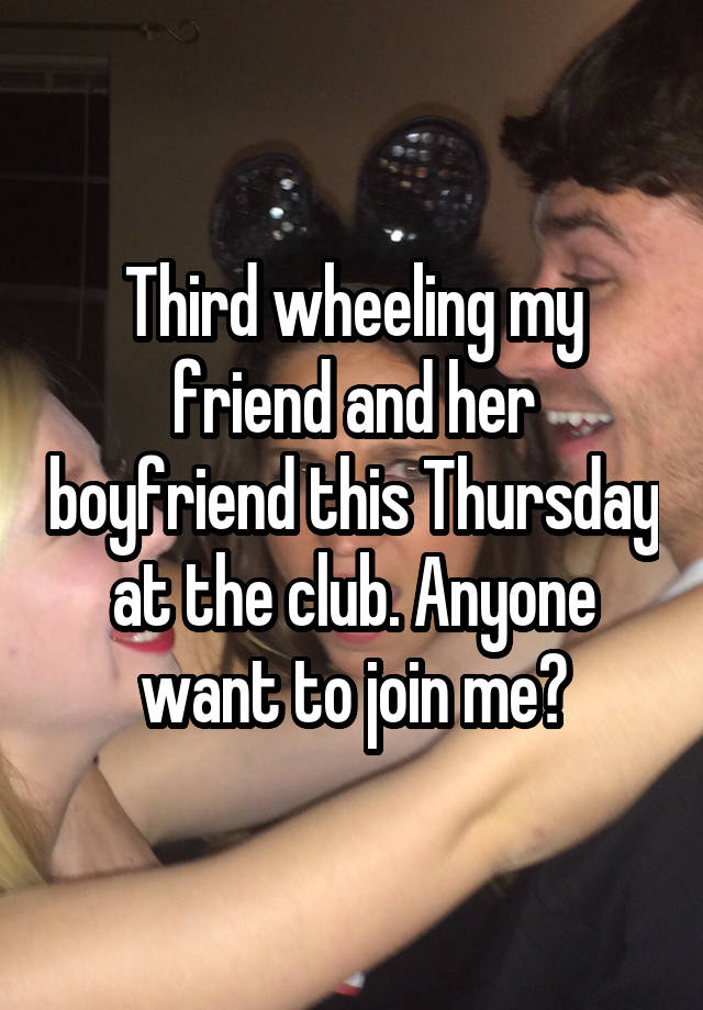 Third wheeling my friend and her boyfriend this Thursday at the club. Anyone want to join me?