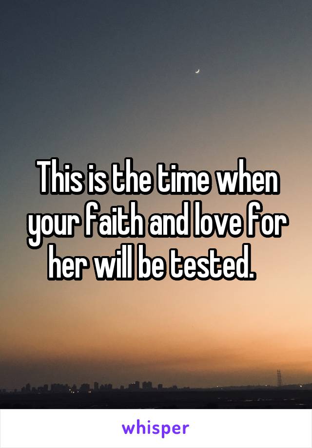 This is the time when your faith and love for her will be tested.  