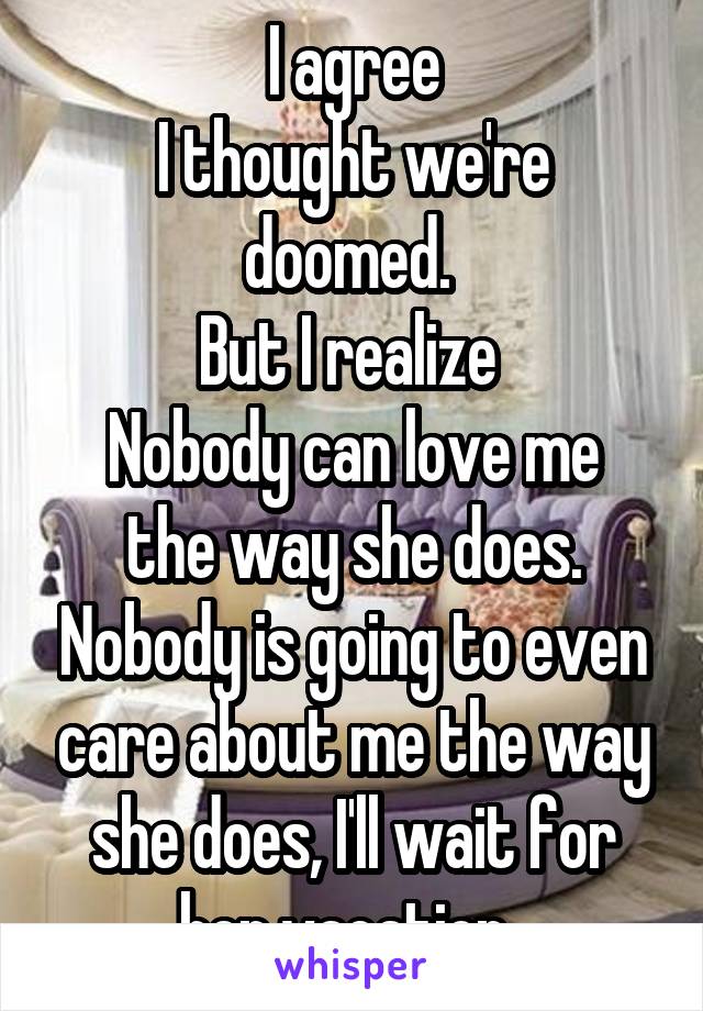 I agree
I thought we're doomed. 
But I realize 
Nobody can love me the way she does. Nobody is going to even care about me the way she does, I'll wait for her vacation..