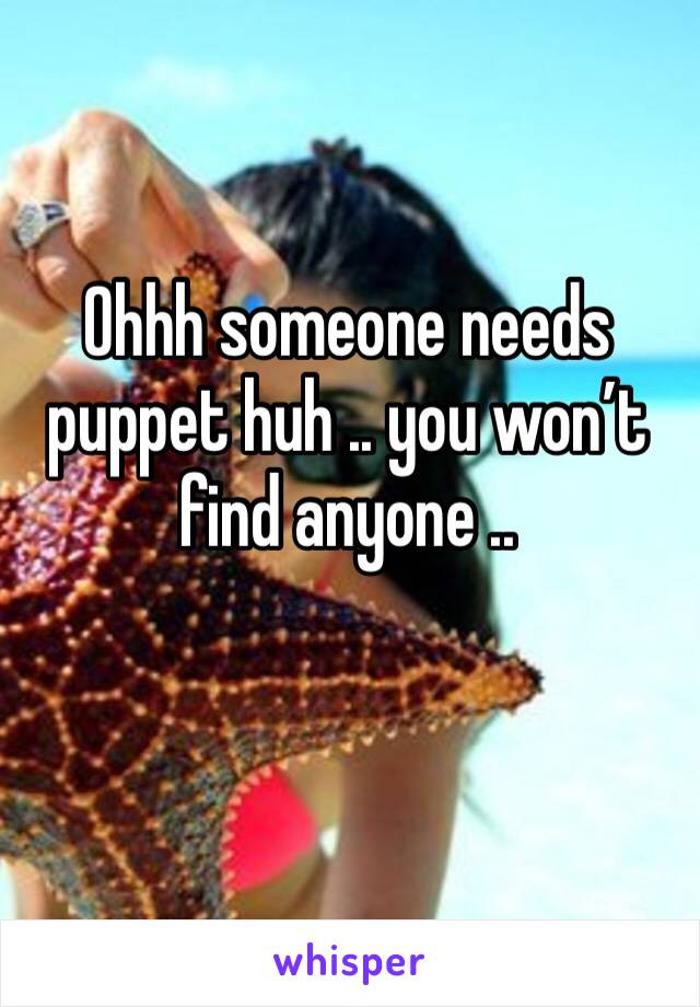 Ohhh someone needs puppet huh .. you won’t find anyone ..