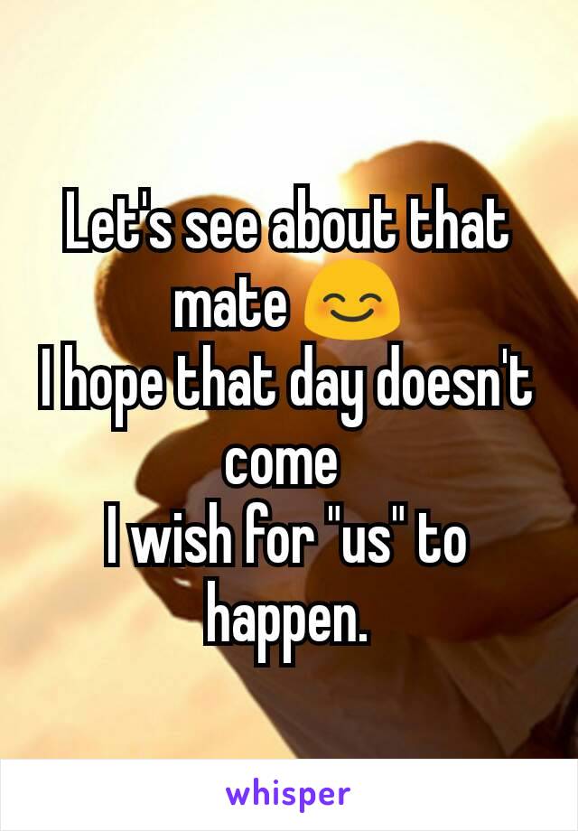 Let's see about that mate 😊
I hope that day doesn't come 
I wish for "us" to happen.