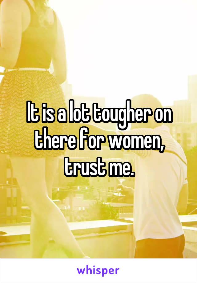 It is a lot tougher on there for women, trust me.