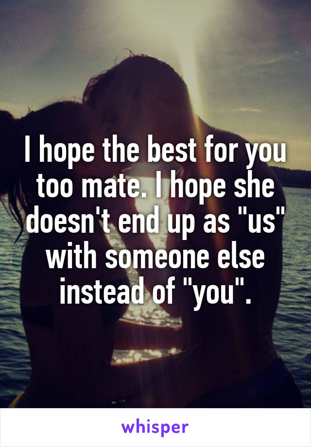 I hope the best for you too mate. I hope she doesn't end up as "us" with someone else instead of "you".