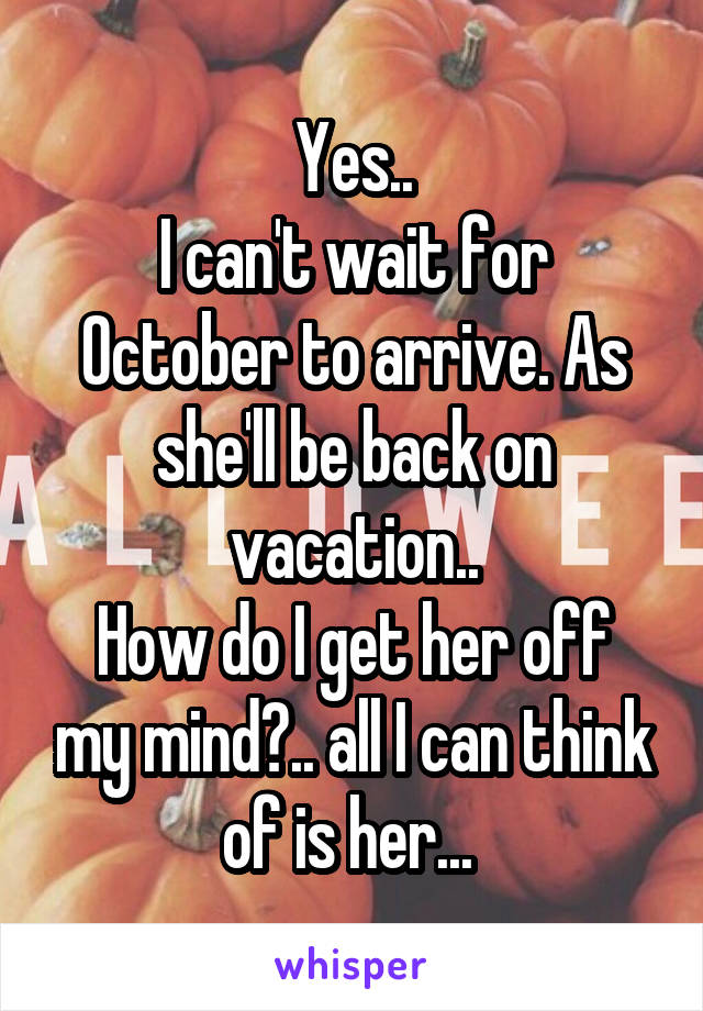 Yes..
I can't wait for October to arrive. As she'll be back on vacation..
How do I get her off my mind?.. all I can think of is her... 