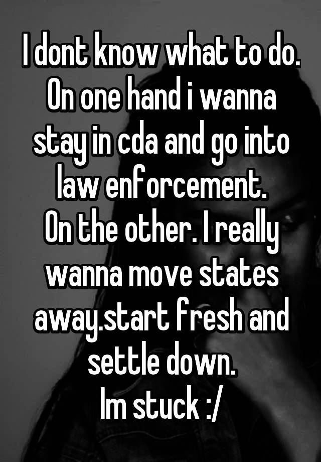 I dont know what to do.
On one hand i wanna stay in cda and go into law enforcement.
On the other. I really wanna move states away.start fresh and settle down.
Im stuck :/