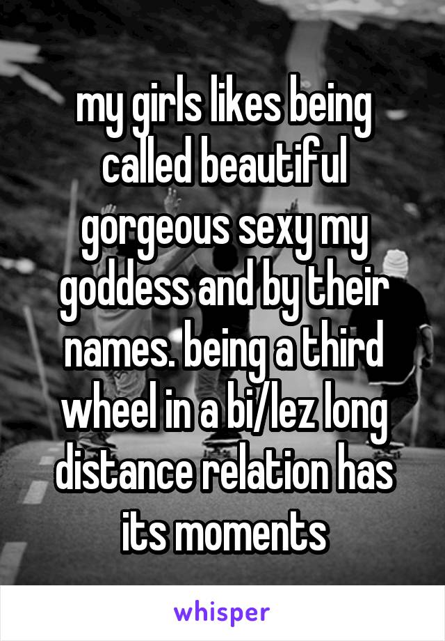 my girls likes being called beautiful gorgeous sexy my goddess and by their names. being a third wheel in a bi/lez long distance relation has its moments