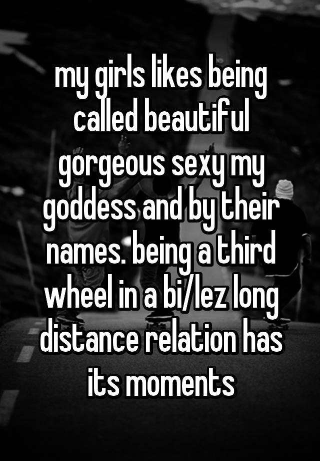 my girls likes being called beautiful gorgeous sexy my goddess and by their names. being a third wheel in a bi/lez long distance relation has its moments