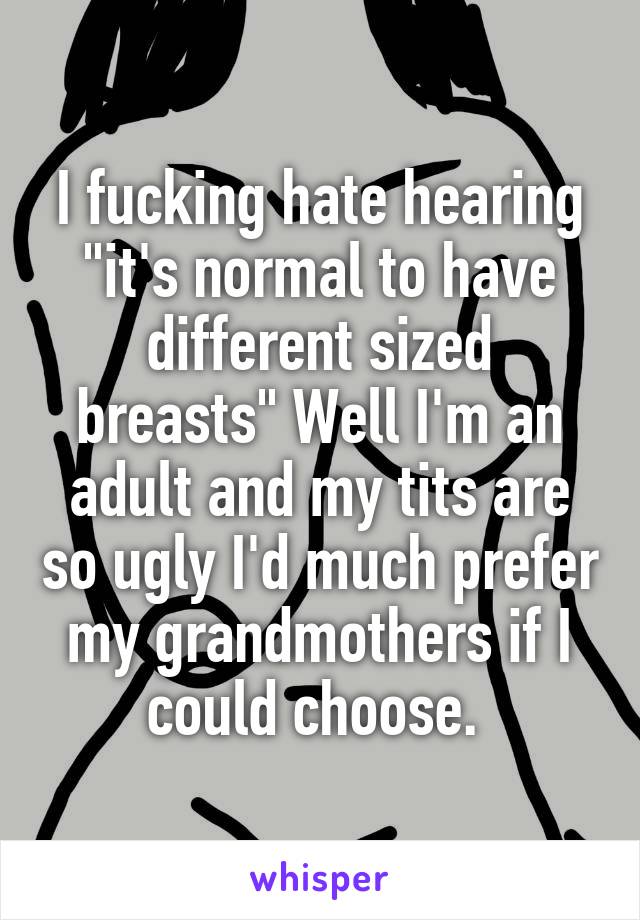 I fucking hate hearing "it's normal to have different sized breasts" Well I'm an adult and my tits are so ugly I'd much prefer my grandmothers if I could choose. 