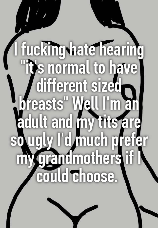 I fucking hate hearing "it's normal to have different sized breasts" Well I'm an adult and my tits are so ugly I'd much prefer my grandmothers if I could choose. 