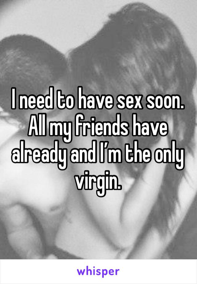 I need to have sex soon. All my friends have already and I’m the only virgin. 