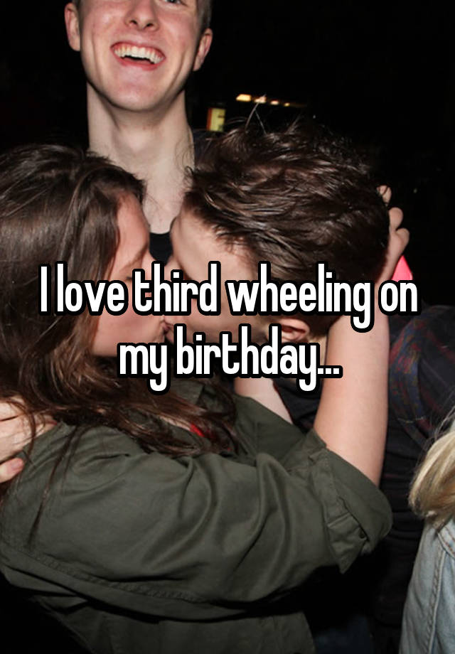 I love third wheeling on my birthday...