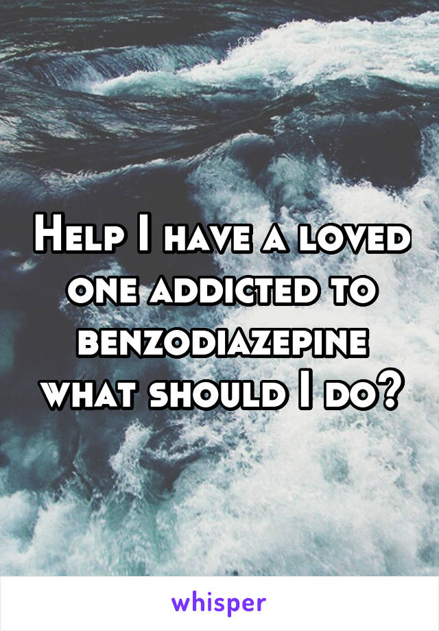 Help I have a loved one addicted to benzodiazepine what should I do?