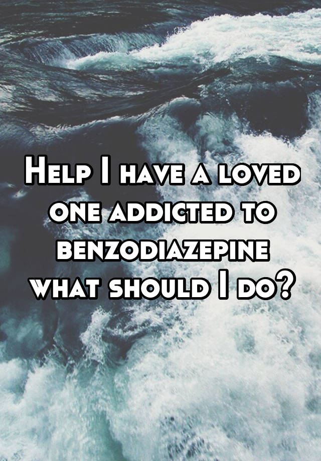 Help I have a loved one addicted to benzodiazepine what should I do?