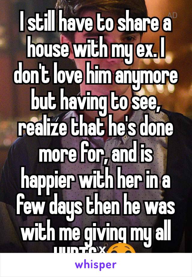 I still have to share a house with my ex. I don't love him anymore but having to see, realize that he's done more for, and is happier with her in a few days then he was with me giving my all HURTS. 😭
