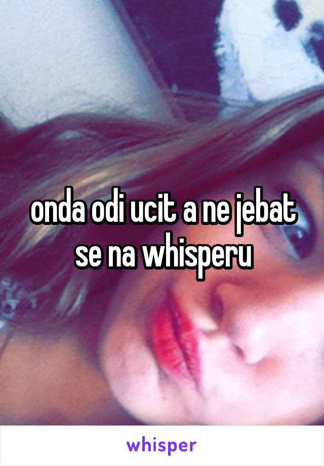 onda odi ucit a ne jebat se na whisperu