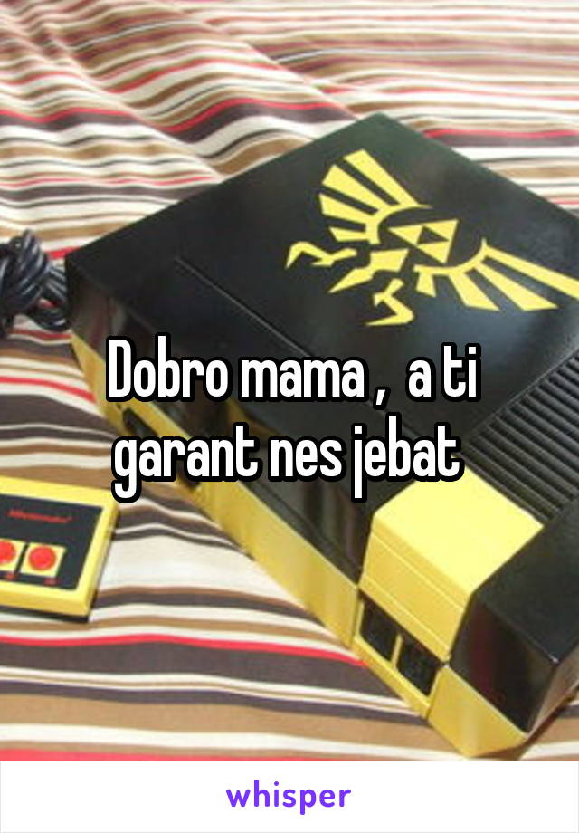 Dobro mama ,  a ti garant nes jebat 