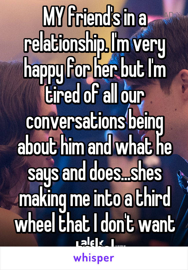 MY friend's in a relationship. I'm very happy for her but I'm tired of all our conversations being about him and what he says and does...shes making me into a third wheel that I don't want to be!