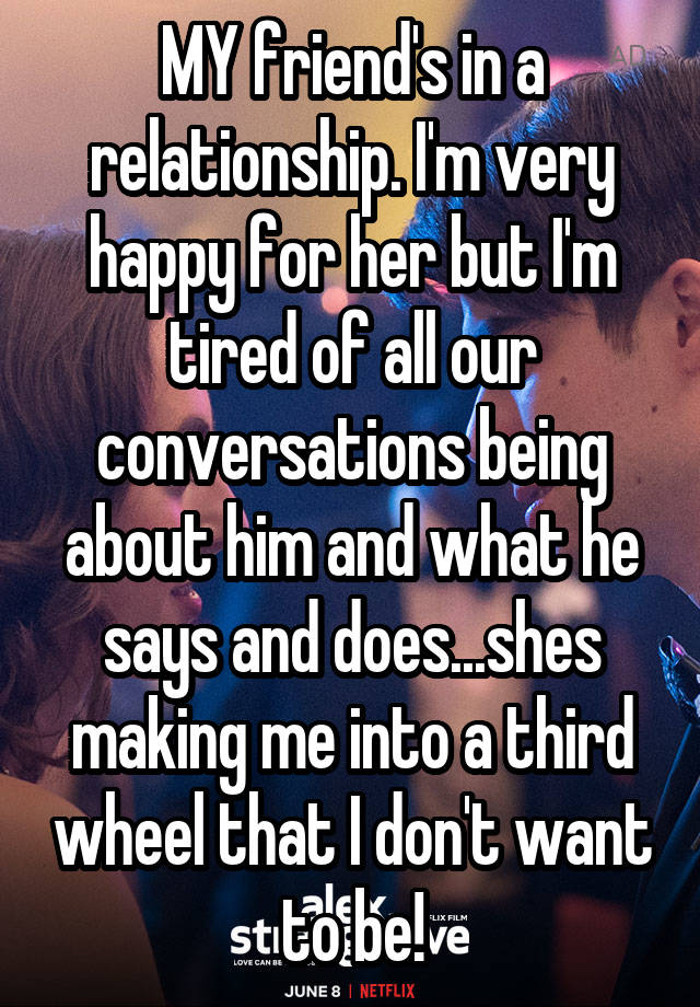 MY friend's in a relationship. I'm very happy for her but I'm tired of all our conversations being about him and what he says and does...shes making me into a third wheel that I don't want to be!