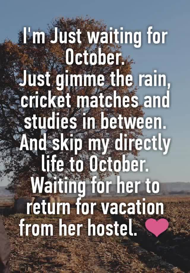 I'm Just waiting for October.
Just gimme the rain, cricket matches and studies in between.
And skip my directly life to October.
Waiting for her to return for vacation from her hostel. ❤