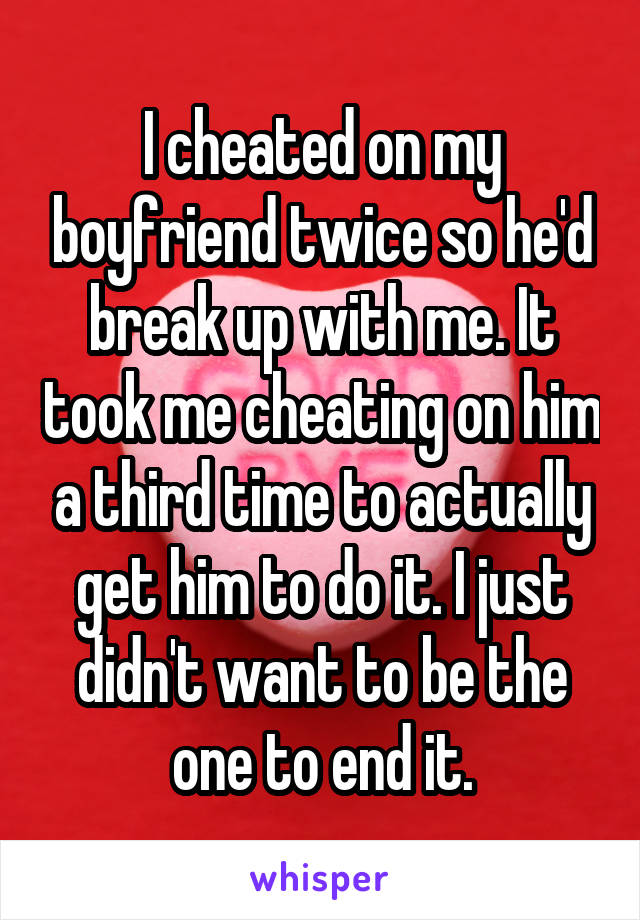 I cheated on my boyfriend twice so he'd break up with me. It took me cheating on him a third time to actually get him to do it. I just didn't want to be the one to end it.